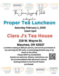 Invitation Picture - The Junior League of Toledo invites you to a proper tea luncheon. Saturday, Feb 1 2025, 11am-1pm. Clara J's Tea House. 219 W. Wayne St. Maumee, OH 43537. Lunechon seating is $36 per person and can be purchased by scanning the QR code, on juniorleaguetoledo.org, or by check to the office. Please RSVP by 1/15/25. Guests are welcome. Dietary restrictions can be accomodated with advanced notice. Seating limited to the first 24 tickets purchased